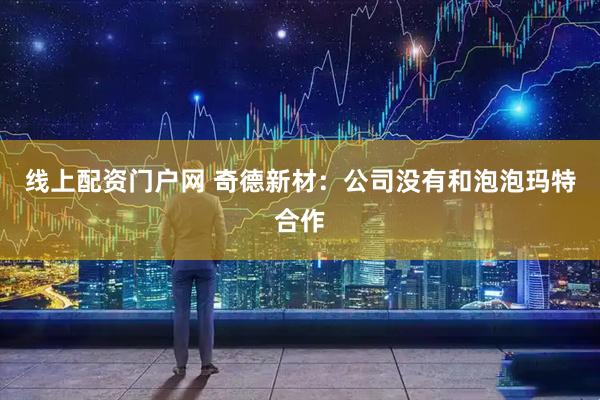 线上配资门户网 奇德新材：公司没有和泡泡玛特合作