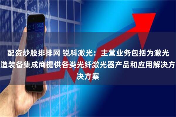 配资炒股排排网 锐科激光：主营业务包括为激光制造装备集成商提供各类光纤激光器产品和应用解决方案