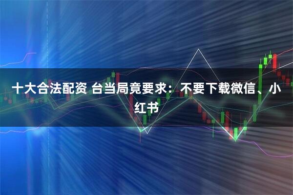 十大合法配资 台当局竟要求：不要下载微信、小红书