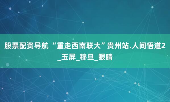 股票配资导航 “重走西南联大”贵州站.人间悟道2_玉屏_穆旦_眼睛