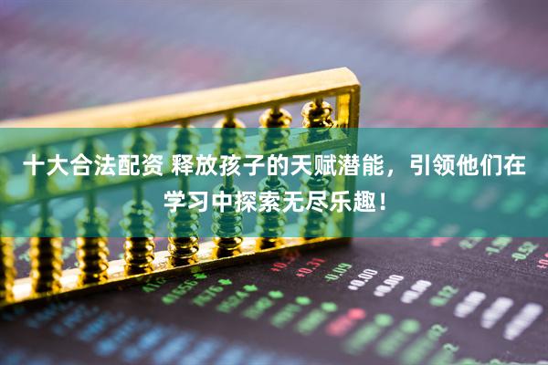 十大合法配资 释放孩子的天赋潜能，引领他们在学习中探索无尽乐趣！