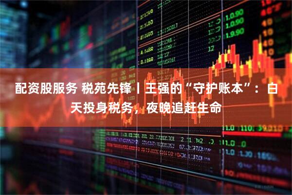 配资股服务 税苑先锋丨王强的“守护账本”：白天投身税务，夜晚追赶生命