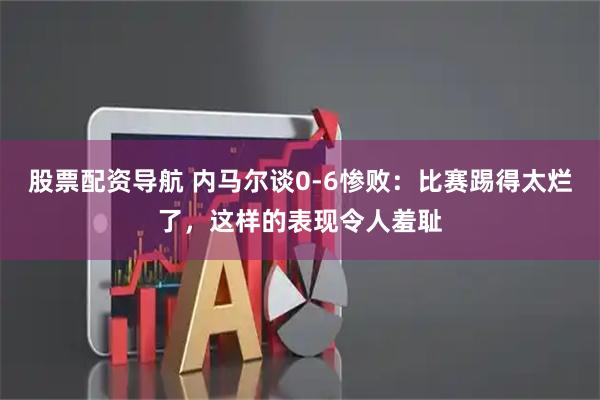 股票配资导航 内马尔谈0-6惨败：比赛踢得太烂了，这样的表现令人羞耻