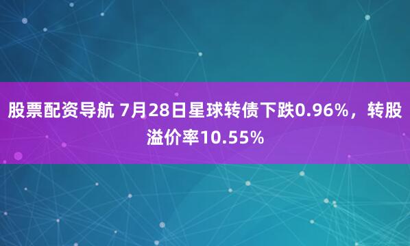 股票配资导航 7月28日星球转债下跌0.96%，转股溢价率10.55%
