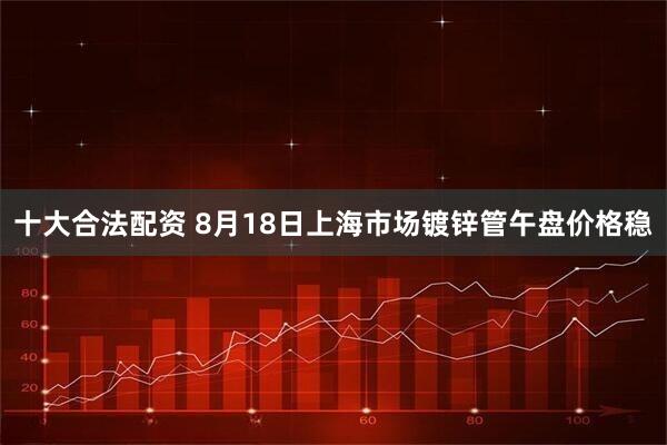 十大合法配资 8月18日上海市场镀锌管午盘价格稳