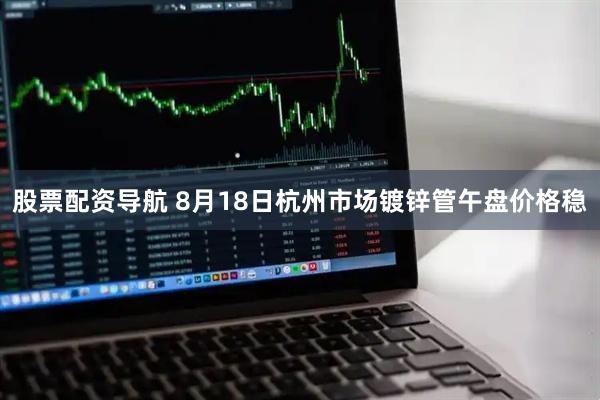股票配资导航 8月18日杭州市场镀锌管午盘价格稳