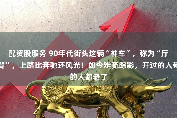 配资股服务 90年代街头这辆“神车”，称为“厅长座驾”，上路比奔驰还风光！如今难觅踪影，开过的人都老了