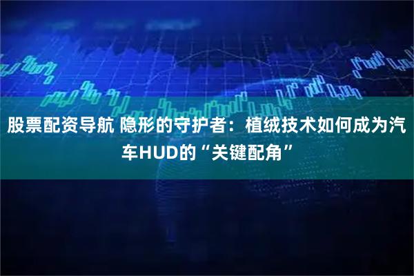 股票配资导航 隐形的守护者：植绒技术如何成为汽车HUD的“关键配角”
