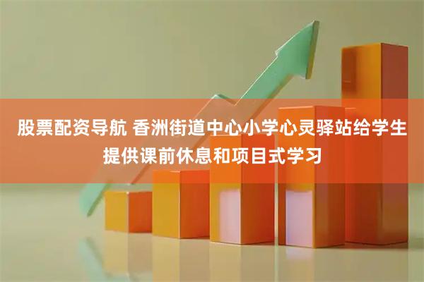 股票配资导航 香洲街道中心小学心灵驿站给学生提供课前休息和项目式学习