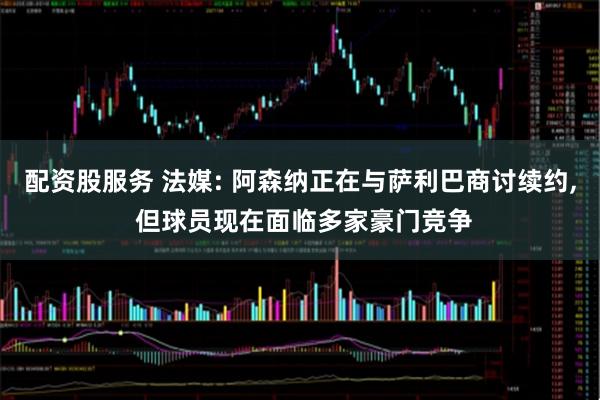 配资股服务 法媒: 阿森纳正在与萨利巴商讨续约, 但球员现在面临多家豪门竞争