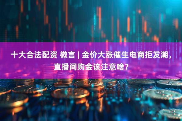十大合法配资 微言 | 金价大涨催生电商拒发潮，直播间购金该注意啥？