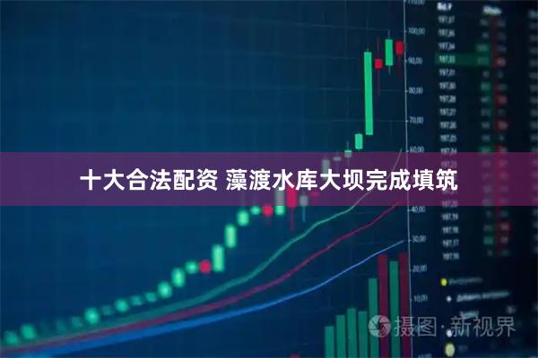 十大合法配资 藻渡水库大坝完成填筑