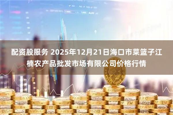 配资股服务 2025年12月21日海口市菜篮子江楠农产品批发市场有限公司价格行情