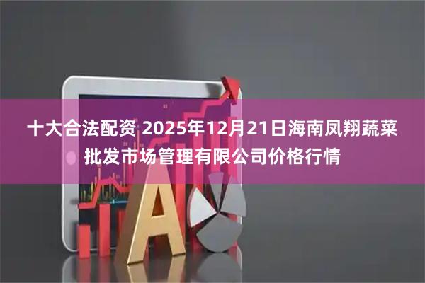 十大合法配资 2025年12月21日海南凤翔蔬菜批发市场管理有限公司价格行情