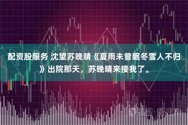 配资股服务 沈望苏晚晴《夏雨未曾眠冬雪人不归》出院那天，苏晚晴来接我了。