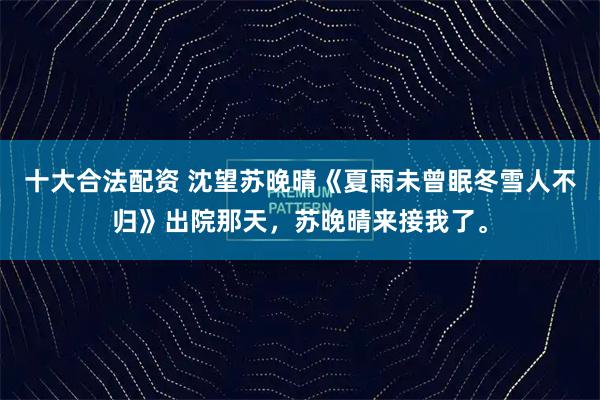 十大合法配资 沈望苏晚晴《夏雨未曾眠冬雪人不归》出院那天，苏晚晴来接我了。